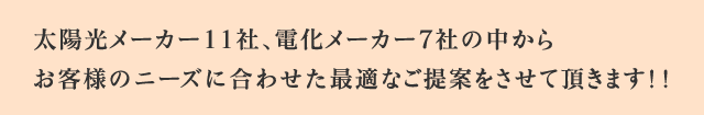 太陽光メーカー11社、電化メーカー7社の中からお客様のニーズに合わせた最適なご提案をさせて頂きます！！